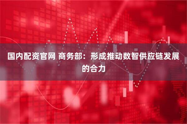国内配资官网 商务部：形成推动数智供应链发展的合力