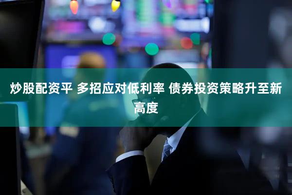 炒股配资平 多招应对低利率 债券投资策略升至新高度