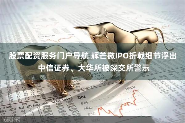 股票配资服务门户导航 辉芒微IPO折戟细节浮出 中信证券、大华所被深交所警示