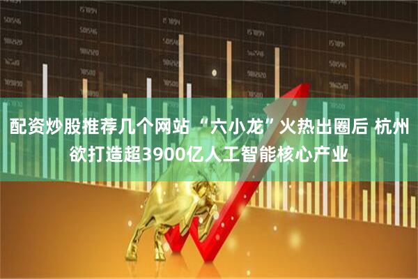 配资炒股推荐几个网站 “六小龙”火热出圈后 杭州欲打造超3900亿人工智能核心产业