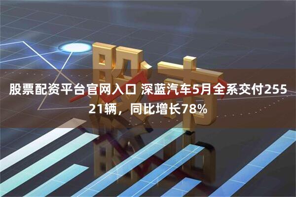 股票配资平台官网入口 深蓝汽车5月全系交付25521辆，同比增长78%