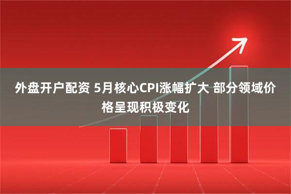 外盘开户配资 5月核心CPI涨幅扩大 部分领域价格呈现积极变化