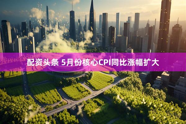 配资头条 5月份核心CPI同比涨幅扩大
