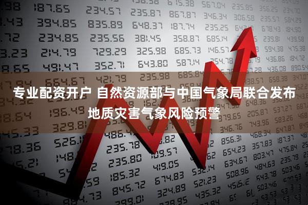 专业配资开户 自然资源部与中国气象局联合发布地质灾害气象风险预警