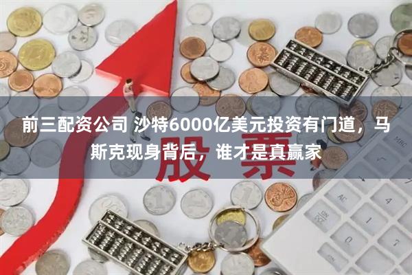 前三配资公司 沙特6000亿美元投资有门道，马斯克现身背后，谁才是真赢家