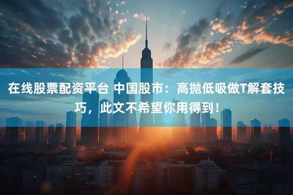 在线股票配资平台 中国股市：高抛低吸做T解套技巧，此文不希望你用得到！