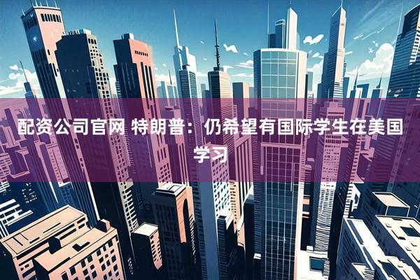 配资公司官网 特朗普：仍希望有国际学生在美国学习