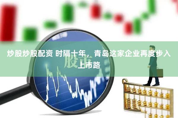 炒股炒股配资 时隔十年，青岛这家企业再度步入上市路