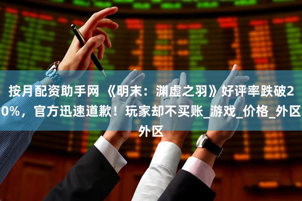 按月配资助手网 《明末：渊虚之羽》好评率跌破20%，官方迅速道歉！玩家却不买账_游戏_价格_外区