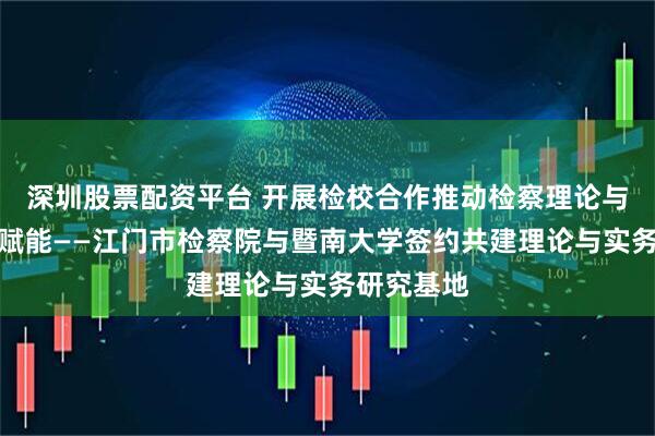 深圳股票配资平台 开展检校合作推动检察理论与实践双向赋能——江门市检察院与暨南大学签约共建理论与实务研究基地