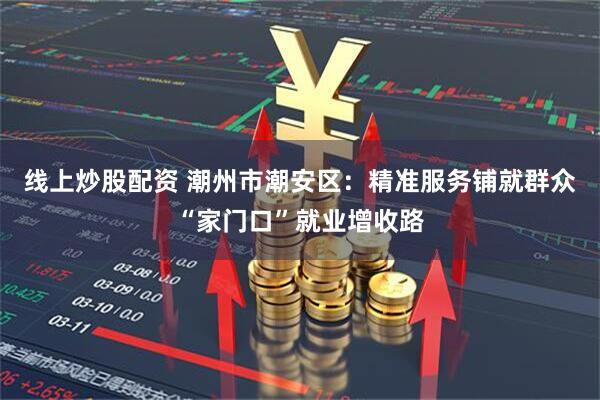 线上炒股配资 潮州市潮安区：精准服务铺就群众“家门口”就业增收路