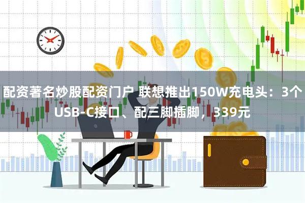配资著名炒股配资门户 联想推出150W充电头：3个USB-C接口、配三脚插脚，339元