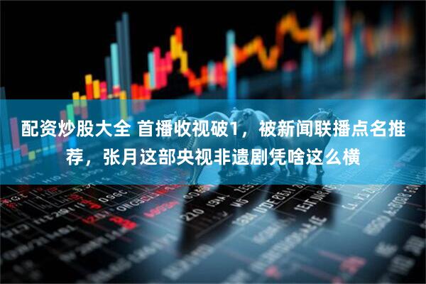 配资炒股大全 首播收视破1，被新闻联播点名推荐，张月这部央视非遗剧凭啥这么横