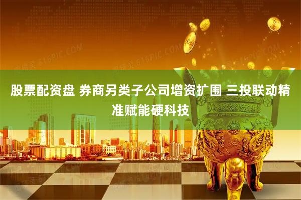 股票配资盘 券商另类子公司增资扩围 三投联动精准赋能硬科技